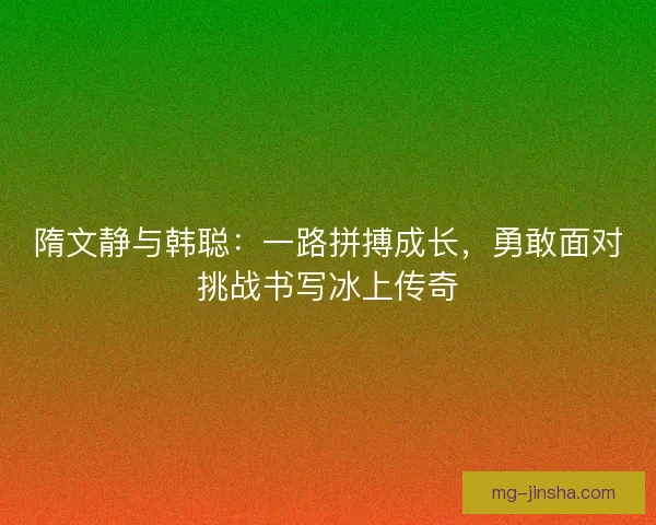 隋文静与韩聪:一路拼搏成长,勇敢面对挑战书写冰上传奇 隋文静与韩聪:一路拼搏成长,勇敢面对挑战书写冰上传奇