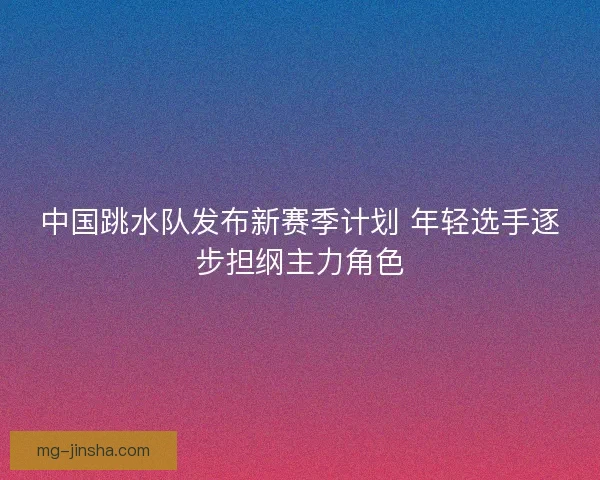 中国跳水队发布新赛季计划 年轻选手逐步担纲主力角色