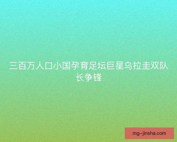 三百万人口小国孕育足坛巨星乌拉圭双队长争锋