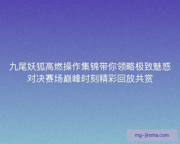 九尾妖狐高燃操作集锦带你领略极致魅惑对决赛场巅峰时刻精彩回放共赏