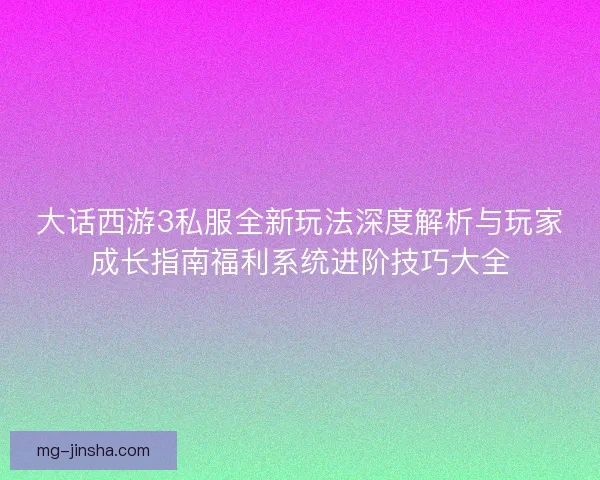 大话西游3私服全新玩法深度解析与玩家成长指南福利系统进阶技巧大全