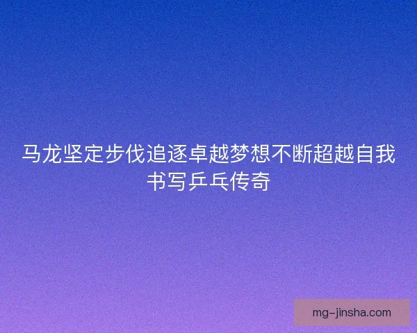 马龙坚定步伐追逐卓越梦想不断超越自我书写乒乓传奇