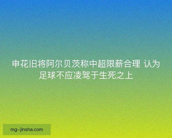 申花旧将阿尔贝茨称中超限薪合理 认为足球不应凌驾于生死之上