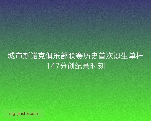 城市斯诺克俱乐部联赛历史首次诞生单杆147分创纪录时刻