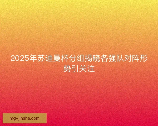 2025年苏迪曼杯分组揭晓各强队对阵形势引关注