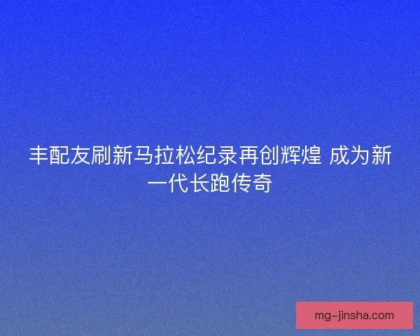 丰配友刷新马拉松纪录再创辉煌 成为新一代长跑传奇