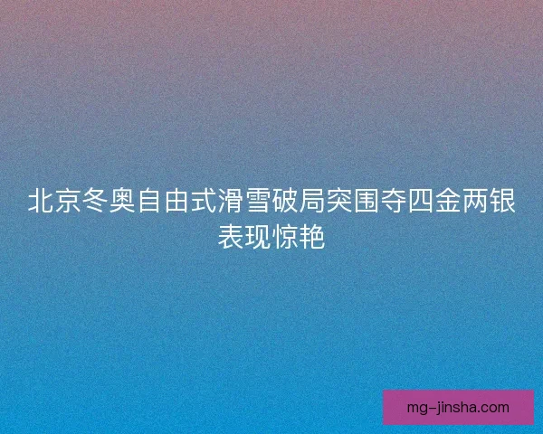 北京冬奥自由式滑雪破局突围夺四金两银表现惊艳