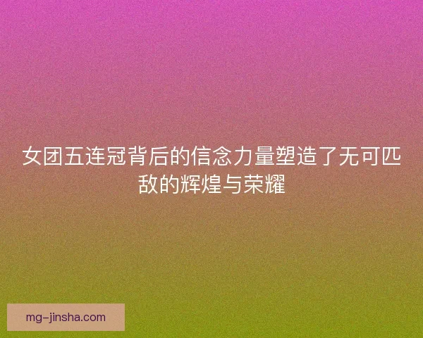 女团五连冠背后的信念力量塑造了无可匹敌的辉煌与荣耀 女团五连冠背后的信念力量塑造了无可匹敌的辉煌与荣耀