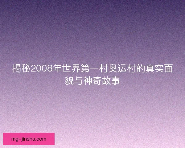 揭秘2008年世界第一村奥运村的真实面貌与神奇故事